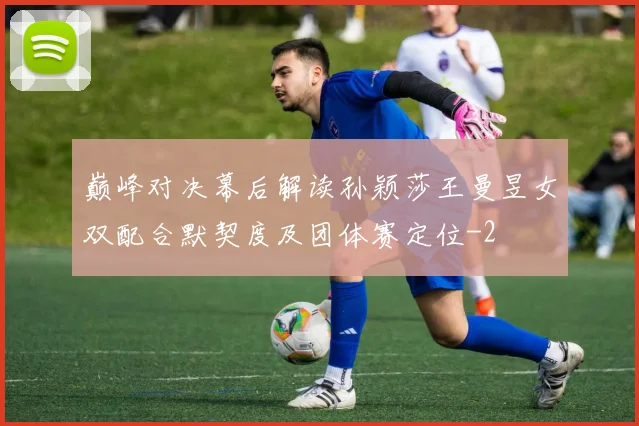 巅峰对决幕后解读孙颖莎王曼昱女双配合默契度及团体赛定位