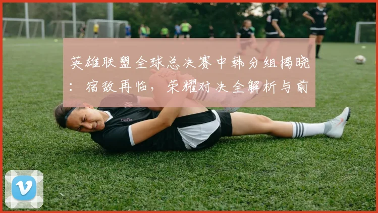 英雄联盟全球总决赛中韩分组揭晓:宿敌再临,荣耀对决全解析与前瞻