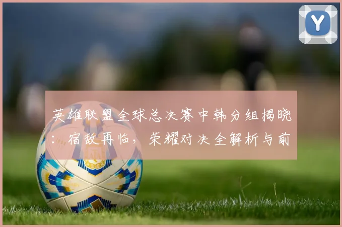 英雄联盟全球总决赛中韩分组揭晓：宿敌再临，荣耀对决全解析与前瞻