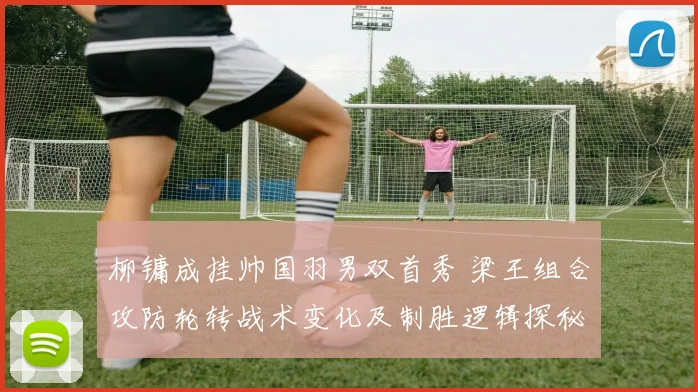 柳镛成挂帅国羽男双首秀 梁王组合攻防轮转战术变化及制胜逻辑探秘