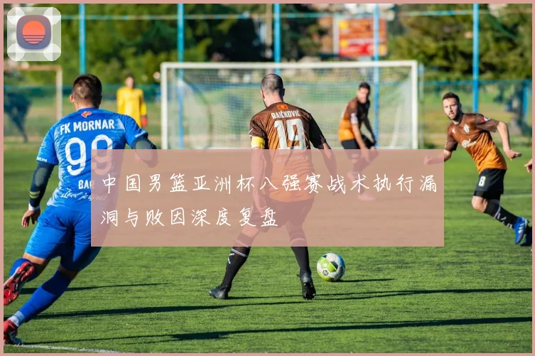 中国男篮亚洲杯八强赛战术执行漏洞与败因深度复盘