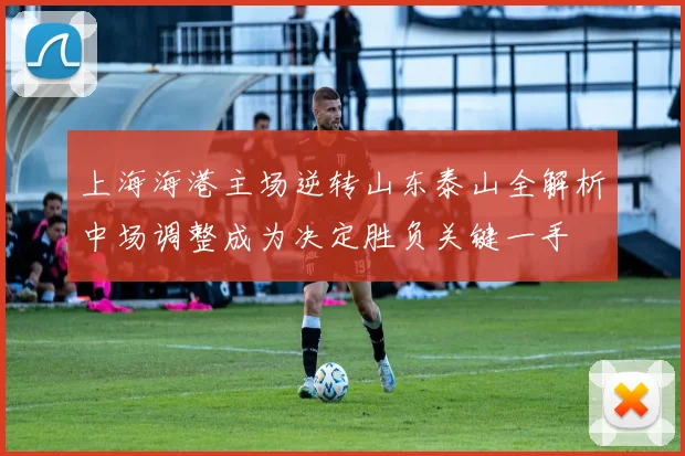 上海海港主场逆转山东泰山全解析中场调整成为决定胜负关键一手