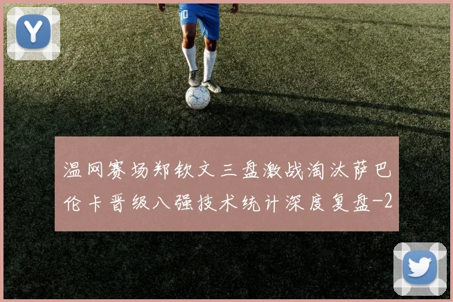 温网赛场郑钦文三盘激战淘汰萨巴伦卡晋级八强技术统计深度复盘