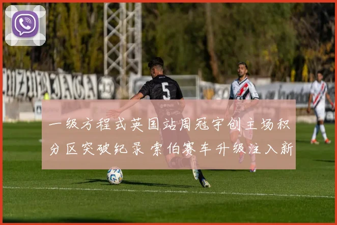 一级方程式英国站周冠宇创主场积分区突破纪录 索伯赛车升级注入新希望