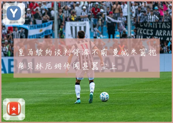 皇马续约谈判停滞不前 曼城冬窗挖角贝林厄姆传闻甚嚣尘上