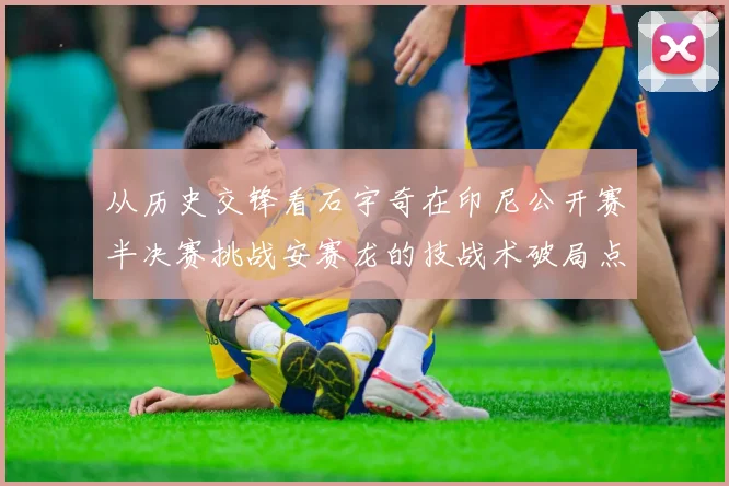 从历史交锋看石宇奇在印尼公开赛半决赛挑战安赛龙的技战术破局点