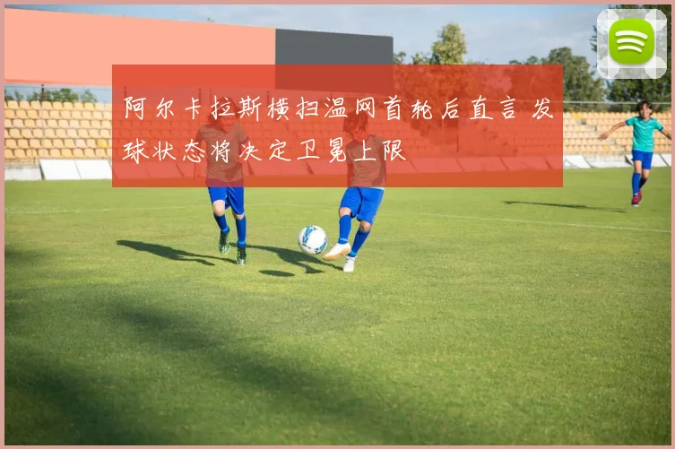 阿尔卡拉斯横扫温网首轮后直言 发球状态将决定卫冕上限