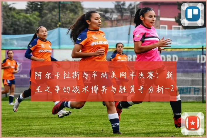 阿尔卡拉斯与辛纳美网半决赛:新王之争的战术博弈与胜负手分析