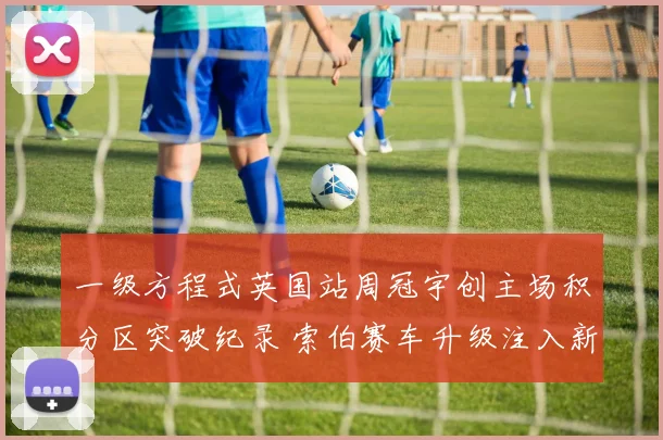 一级方程式英国站周冠宇创主场积分区突破纪录 索伯赛车升级注入新希望