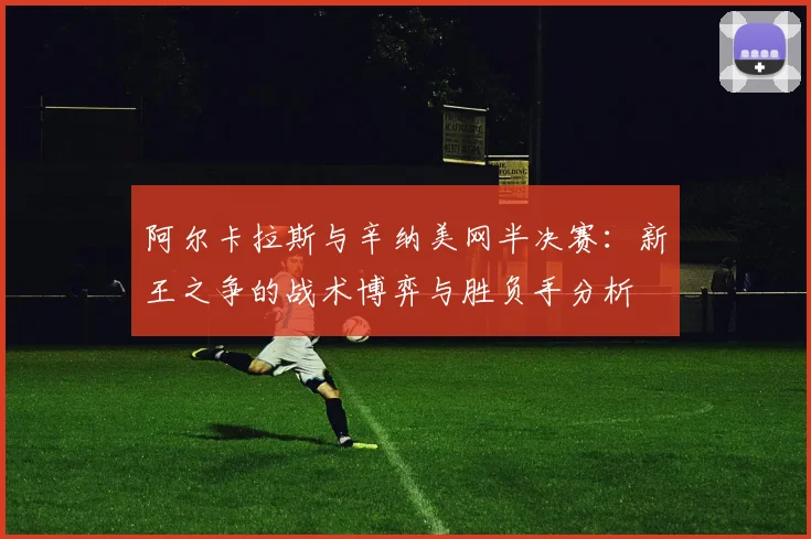 阿尔卡拉斯与辛纳美网半决赛：新王之争的战术博弈与胜负手分析