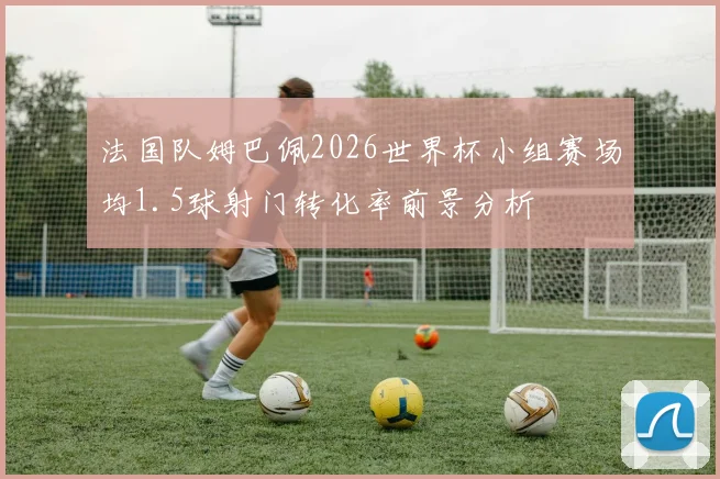 法国队姆巴佩2026世界杯小组赛场均1.5球射门转化率前景分析
