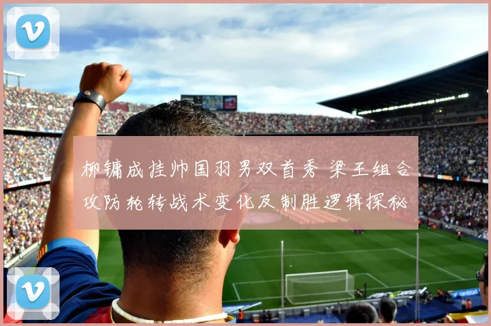 柳镛成挂帅国羽男双首秀 梁王组合攻防轮转战术变化及制胜逻辑探秘