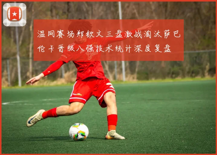 温网赛场郑钦文三盘激战淘汰萨巴伦卡晋级八强技术统计深度复盘