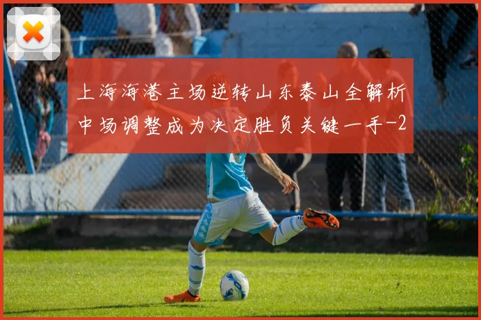 上海海港主场逆转山东泰山全解析中场调整成为决定胜负关键一手